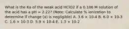 What is the Ka of the weak acid HClO2 if a 0.106 M solution of the acid has a pH = 2.22? (Note: Calculate % ionization to determine if change (x) is negligible) A. 3.6 × 10-4 B. 6.0 × 10-3 C. 1.6 × 10-3 D. 5.9 × 10-4 E. 1.3 × 10-2