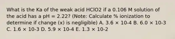 What is the Ka of the weak acid HClO2 if a 0.106 M solution of the acid has a pH = 2.22? (Note: Calculate % ionization to determine if change (x) is negligible) A. 3.6 × 10-4 B. 6.0 × 10-3 C. 1.6 × 10-3 D. 5.9 × 10-4 E. 1.3 × 10-2