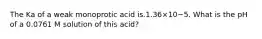 The Ka of a weak monoprotic acid is.1.36×10−5. What is the pH of a 0.0761 M solution of this acid?