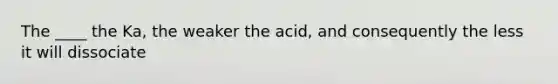 The ____ the Ka, the weaker the acid, and consequently the less it will dissociate