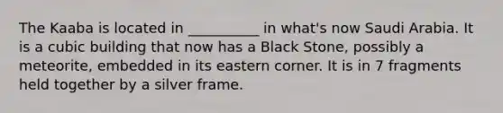 The Kaaba is located in __________ in what's now Saudi Arabia. It is a cubic building that now has a Black Stone, possibly a meteorite, embedded in its eastern corner. It is in 7 fragments held together by a silver frame.