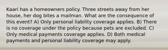 Kaari has a homeowners policy. Three streets away from her house, her dog bites a mailman. What are the consequence of this event? A) Only personal liability coverage applies. B) There is no coverage under the policy because pets are excluded. C) Only medical payments coverage applies. D) Both medical payments and personal liability coverage may apply.