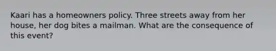 Kaari has a homeowners policy. Three streets away from her house, her dog bites a mailman. What are the consequence of this event?