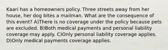 Kaari has a homeowners policy. Three streets away from her house, her dog bites a mailman. What are the consequence of this event? A)There is no coverage under the policy because pets are excluded. B)Both medical payments and personal liability coverage may apply. C)Only personal liability coverage applies. D)Only medical payments coverage applies.