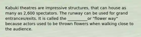 Kabuki theatres are impressive structures, that can house as many as 2,600 spectators. The runway can be used for grand entrances/exits. It is called the __________or "flower way" because actors used to be thrown flowers when walking close to the audience.