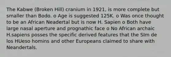 The Kabwe (Broken Hill) cranium in 1921, is more complete but smaller than Bodo. o Age is suggested 125K. o Was once thought to be an African Neadertal but is now H. Sapien o Both have large nasal aperture and prognathic face o No African archaic H.sapiens posses the specific derived features that the SIm de los HUeso homins and other Europeans claimed to share with Neandertals.