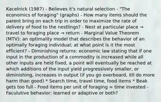 Kacelnick (1987) - Believes it's natural selection - "The economics of foraging" (graphs) - How many items should the parent bring on each trip in order to maximize the rate of delivery of food to the nestlings? - Nest at particular place → travel to foraging place → return - Marginal Value Theorem (MTV): an optimality model that describes the behavior of an optimally foraging individual; at what point is it the most efficient? - Diminishing returns: economic law stating that if one input in the production of a commodity is increased while all other inputs are held fixed, a point will eventually be reached at which additions of the input yield progressively smaller, or diminishing, increases in output (if you go overboard, itll do more harm than good) * Search time, travel time, food items * Beak gets too full - Food items per unit of foraging = time invested - Faculutive behavior: learned or adaptive or both?