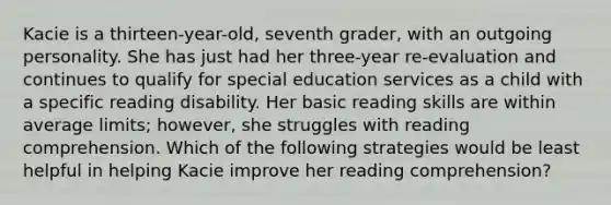 Kacie is a thirteen-year-old, seventh grader, with an outgoing personality. She has just had her three-year re-evaluation and continues to qualify for special education services as a child with a specific reading disability. Her basic reading skills are within average limits; however, she struggles with reading comprehension. Which of the following strategies would be least helpful in helping Kacie improve her reading comprehension?