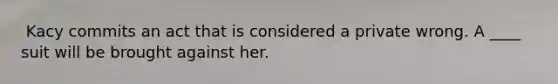 ​ Kacy commits an act that is considered a private wrong. A ____ suit will be brought against her.​