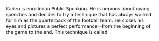 Kaden is enrolled in Public Speaking. He is nervous about giving speeches and decides to try a technique that has always worked for him as the quarterback of the football team. He closes his eyes and pictures a perfect performance—from the beginning of the game to the end. This technique is called