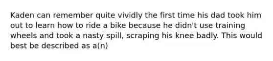 Kaden can remember quite vividly the first time his dad took him out to learn how to ride a bike because he didn't use training wheels and took a nasty spill, scraping his knee badly. This would best be described as a(n)