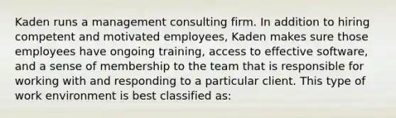 Kaden runs a management consulting firm. In addition to hiring competent and motivated employees, Kaden makes sure those employees have ongoing training, access to effective software, and a sense of membership to the team that is responsible for working with and responding to a particular client. This type of work environment is best classified as: