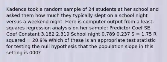 Kadence took a random sample of 24 students at her school and asked them how much they typically slept on a school night versus a weekend night. Here is computer output from a least-squares regression analysis on her sample: Predictor Coef SE Coef Constant 3.182 2.319 School night 0.789 0.237 S = 1.75 R squared = 20.9% Which of these is an appropriate test statistic for testing the null hypothesis that the population slope in this setting is 000?