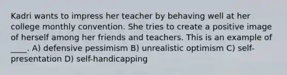 Kadri wants to impress her teacher by behaving well at her college monthly convention. She tries to create a positive image of herself among her friends and teachers. This is an example of ____. A) defensive pessimism B) unrealistic optimism C) self-presentation D) self-handicapping