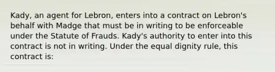 Kady, an agent for Lebron, enters into a contract on Lebron's behalf with Madge that must be in writing to be enforceable under the Statute of Frauds. Kady's authority to enter into this contract is not in writing. Under the equal dignity rule, this contract is: