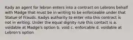 Kady an agent for lebron enters into a contract on Lebrons behalf with Madge that must be in writing to be enforceable under that Statue of Frauds. Kadys authority to enter into this contract is not in writing. Under the equal dignity rule this contact is a. voidable at Madge's option b. void c. enforcable d. voidable at Lebron's option