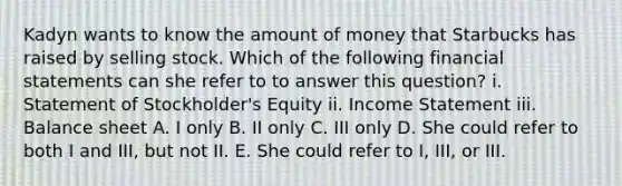 Kadyn wants to know the amount of money that Starbucks has raised by selling stock. Which of the following financial statements can she refer to to answer this question? i. Statement of Stockholder's Equity ii. Income Statement iii. Balance sheet A. I only B. II only C. III only D. She could refer to both I and III, but not II. E. She could refer to I, III, or III.