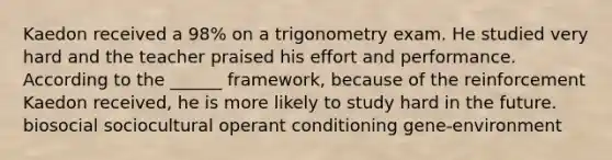 Kaedon received a 98% on a trigonometry exam. He studied very hard and the teacher praised his effort and performance. According to the ______ framework, because of the reinforcement Kaedon received, he is more likely to study hard in the future. biosocial sociocultural operant conditioning gene-environment