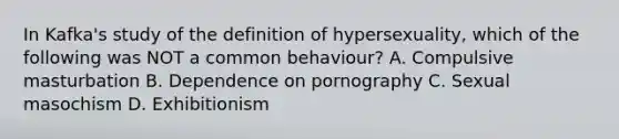 In Kafka's study of the definition of hypersexuality, which of the following was NOT a common behaviour? A. Compulsive masturbation B. Dependence on pornography C. Sexual masochism D. Exhibitionism