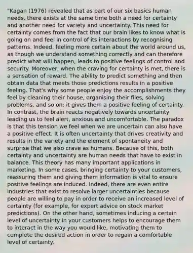 "Kagan (1976) revealed that as part of our six basics human needs, there exists at the same time both a need for certainty and another need for variety and uncertainty. This need for certainty comes from the fact that our brain likes to know what is going on and feel in control of its interactions by recognising patterns. Indeed, feeling more certain about the world around us, as though we understand something correctly and can therefore predict what will happen, leads to positive feelings of control and security. Moreover, when the craving for certainty is met, there is a sensation of reward. The ability to predict something and then obtain data that meets those predictions results in a positive feeling. That's why some people enjoy the accomplishments they feel by cleaning their house, organising their files, solving problems, and so on: it gives them a positive feeling of certainty. In contrast, <a href='https://www.questionai.com/knowledge/kLMtJeqKp6-the-brain' class='anchor-knowledge'>the brain</a> reacts negatively towards uncertainty leading us to feel alert, anxious and uncomfortable. The paradox is that this tension we feel when we are uncertain can also have a positive effect. It is often uncertainty that drives creativity and results in the variety and the element of spontaneity and surprise that we also crave as humans. Because of this, both certainty and uncertainty are human needs that have to exist in balance. This theory has many important applications in marketing. In some cases, bringing certainty to your customers, reassuring them and giving them information is vital to ensure positive feelings are induced. Indeed, there are even entire industries that exist to resolve larger uncertainties because people are willing to pay in order to receive an increased level of certainty (for example, for expert advice on stock market predictions). On the other hand, sometimes inducing a certain level of uncertainty in your customers helps to encourage them to interact in the way you would like, motivating them to complete the desired action in order to regain a comfortable level of certainty.