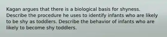 Kagan argues that there is a biological basis for shyness. Describe the procedure he uses to identify infants who are likely to be shy as toddlers. Describe the behavior of infants who are likely to become shy toddlers.