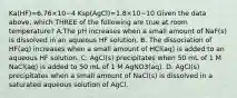 Ka(HF)=6.76×10−4 Ksp(AgCl)=1.8×10−10 Given the data above, which THREE of the following are true at room temperature? A.The pH increases when a small amount of NaF(s) is dissolved in an aqueous HF solution. B. The dissociation of HF(aq) increases when a small amount of HCl(aq) is added to an aqueous HF solution. C. AgCl(s) precipitates when 50 mL of 1 M NaCl(aq) is added to 50 mL of 1 M AgNO3(aq). D. AgCl(s) precipitates when a small amount of NaCl(s) is dissolved in a saturated aqueous solution of AgCl.