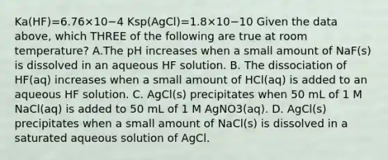 Ka(HF)=6.76×10−4 Ksp(AgCl)=1.8×10−10 Given the data above, which THREE of the following are true at room temperature? A.The pH increases when a small amount of NaF(s) is dissolved in an aqueous HF solution. B. The dissociation of HF(aq) increases when a small amount of HCl(aq) is added to an aqueous HF solution. C. AgCl(s) precipitates when 50 mL of 1 M NaCl(aq) is added to 50 mL of 1 M AgNO3(aq). D. AgCl(s) precipitates when a small amount of NaCl(s) is dissolved in a saturated aqueous solution of AgCl.