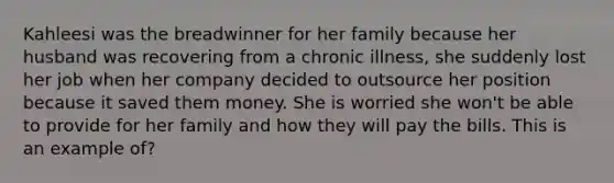 Kahleesi was the breadwinner for her family because her husband was recovering from a chronic illness, she suddenly lost her job when her company decided to outsource her position because it saved them money. She is worried she won't be able to provide for her family and how they will pay the bills. This is an example of?