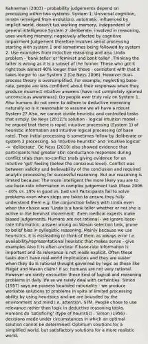 Kahneman (2003) - probability judgements depend on processing within two systems: System 1: Universal cognition, innate (emerged from evolution), automatic, influenced by implicit world, doesn't tax working memory, independent of general intelligence System 2 :deliberate, involved in reasoning, uses working memory, negatively affected by cognitive impairment Judgement therefore involves serial processing starting with system 1 and sometimes being followed by system 2. Use examples from inductive reasoning and also Linda problem - 'bank teller' or 'feminist and bank teller'. Thinking the latter is wrong as it is a subset of the former. Those who got it right took almost 40% longer than those - consistent with that it takes longer to use System 2 (De Neys 2006). However dual-process theory is oversimplified. For example, neglecting base-rate, people are less confident about their responses when they produce incorrect intuitive answers (have not completely ignored unconscious awareness). Do people ever truly rely on System 1. Also humans do not seem to adhere to deductive reasoning naturally so is it reasonable to assume we all have a robust System 2? Also, we cannot divide heuristic and controlled tasks that simply. De Neys (2012)'s solution - logical intuition model - he argued that there is rapid, intuitive processing (System 1) of heuristic information and intuitive logical processing (of base rate). Then initial processing is sometimes follow by deliberate or system 2 processing. So 'intuitive heuristic' and 'intuitive logical' -> 'deliberate'. De Neys (2010) also showed evidence that participants had greater skin conductance responses during conflict trials than no-conflict trials giving evidence for an intuitive 'gut' feeling (below the conscious level). Conflict was between validity and believability of the conclusion and required analytic processing for successful reasoning. But our reasoning is limited because: The more intelligent the more likely you are to use base-rate information in complex judgement task (Rase 2006 - 40% vs. 19% in good vs. bad uni) Participants fail to solve problems even when steps are taken to ensure they fully understand them e.g. the conjunction fallacy with Linda even when the choice was 'Linda is a bank teller whether or not she is active in the feminist movement'. Even medical experts make biased judgements. Humans are not rational - we ignore base-rate information, answer wrong on Wason selection task, prone to belief bias in syllogistic reasoning. Mainly because we use heuristics. It is misleading to think of them as always error i.e. availability/representational heuristic that makes sense - give examples Also it is often unclear if base-rate information is important and its relevance is not made explicit. Often these tasks don't have real-world implications and they are easier when they do Is rational thought governed by logic as those like Piaget and Wason claim? If so, humans are not very rational. However we rarely encounter these kind of logical and reasoning problems in daily life as we rarely deal with certainties. Simon (1957) says we possess bounded rationality - we produce workable solutions to problems in spite of limited processing ability by using heuristics and we are bounded by the environment and mind i.e. attention, STM. People chose to use relevance rather than logic in deductive reasoning tasks. Humans do 'satisficing' (type of heuristic) - Simon (1956) - decisions made under circumstances in which an optimal solution cannot be determined. Optimum solutions for a simplified world, but satisfactory solutions for a more realistic world.