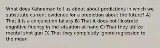 What does Kahneman tell us about about predictions in which we substitute current evidence for a prediction about the future? A) That it is a conjunction fallacy B) That it does not illustrate cognitive fluency in the situation at hand C) That they utilize mental shot gun D) That they completely ignore regression to the mean