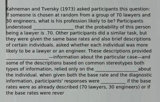 Kahneman and Tversky (1973) asked participants this question: If someone is chosen at random from a group of 70 lawyers and 30 engineers, what is his profession likely to be? Participants understood __________________ that the probability of this person being a lawyer is .70. Other participants did a similar task, but they were given the same base rates and also brief descriptions of certain individuals. asked whether each individual was more likely to be a lawyer or an engineer. These descriptions provided ___________________—information about the particular case—and some of the descriptions based on common stereotypes both types of information, relied only on the ___________________about the individual. when given both the base rate and the diagnostic information, participants' responses were ___________ if the base rates were as already described (70 lawyers, 30 engineers) or if the base rates were rever