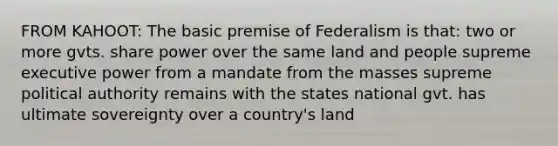 FROM KAHOOT: The basic premise of Federalism is that: two or more gvts. share power over the same land and people supreme executive power from a mandate from the masses supreme political authority remains with the states national gvt. has ultimate sovereignty over a country's land