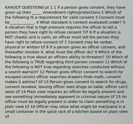 KAHOOT QUESTIONS pt 1 1 If a person gives consent, they have given up their _____ Amendment rights/protections 2 Which of the following IS a requirement for valid consent 3 Consent must be_____________. 4 What standard is consent evaluated under? 5 A situation that is high pressure requires the officer to tell a person they have right to refuse consent T/F 6 If a situation is NOT chaotic and is calm, an officer must tell the person they have right to refuse consent t/f 7 Consent may be verbal, physical or written t/f 8 If a person gives an officer consent, and thereafter revokes it, what must the officer do? 9 Which of the following is true about an officers ability to threaten? 10 Which of the following is TRUE regarding third person consent 11 Which of the following is NOT true regarding searches conducted without a search warrant? 12 Person gives officer consent to search for escaped convict officer searches drawers finds meth, consent makes it admiss? t/f 13 Person gives consent to search for drugs, consent revoked, leaving officer sees drugs on table, officer can't seize t/f 14 Plain view requires an officer be legally present and see something immediately apparent in criminal nature t/f 15 An officer must be legally present in order to claim something is in plain view t/f 16 Officer may seize what might be marijuana in a small container in the spice rack of a kitchen based on plain view t/f