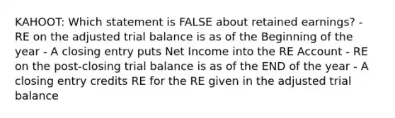 KAHOOT: Which statement is FALSE about retained earnings? - RE on the adjusted trial balance is as of the Beginning of the year - A closing entry puts Net Income into the RE Account - RE on the post-closing trial balance is as of the END of the year - A closing entry credits RE for the RE given in the adjusted trial balance