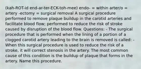 (kah-ROT-id end-ar-ter-ECK-toh-mee) endo- = within arter/o = artery -ectomy = surgical removal A surgical procedure performed to remove plaque buildup in the carotid arteries and facilitate blood flow; performed to reduce the risk of stroke caused by disruption of the blood flow. Questions: - The surgical procedure that is performed when the lining of a portion of a clogged carotid artery leading to the brain is removed is called: - When this surgical procedure is used to reduce the risk of a stroke, it will correct stenosis in the artery. The most common cause of this condition is the buildup of plaque that forms in the artery. Name this procedure.