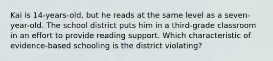 Kai is 14-years-old, but he reads at the same level as a seven-year-old. The school district puts him in a third-grade classroom in an effort to provide reading support. Which characteristic of evidence-based schooling is the district violating?