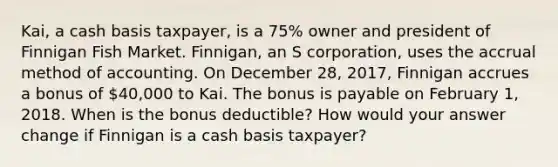 Kai, a cash basis taxpayer, is a 75% owner and president of Finnigan Fish Market. Finnigan, an S corporation, uses the accrual method of accounting. On December 28, 2017, Finnigan accrues a bonus of 40,000 to Kai. The bonus is payable on February 1, 2018. When is the bonus deductible? How would your answer change if Finnigan is a cash basis taxpayer?