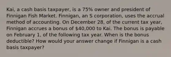 Kai, a cash basis taxpayer, is a 75% owner and president of Finnigan Fish Market. Finnigan, an S corporation, uses the accrual method of accounting. On December 28, of the current tax year, Finnigan accrues a bonus of 40,000 to Kai. The bonus is payable on February 1, of the following tax year. When is the bonus deductible? How would your answer change if Finnigan is a cash basis taxpayer?