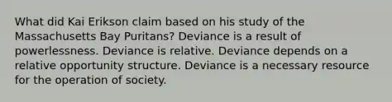 What did Kai Erikson claim based on his study of the Massachusetts Bay Puritans? Deviance is a result of powerlessness. Deviance is relative. Deviance depends on a relative opportunity structure. Deviance is a necessary resource for the operation of society.