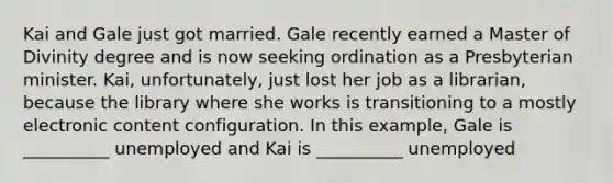 Kai and Gale just got married. Gale recently earned a Master of Divinity degree and is now seeking ordination as a Presbyterian minister. Kai, unfortunately, just lost her job as a librarian, because the library where she works is transitioning to a mostly electronic content configuration. In this example, Gale is __________ unemployed and Kai is __________ unemployed