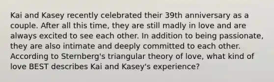 Kai and Kasey recently celebrated their 39th anniversary as a couple. After all this time, they are still madly in love and are always excited to see each other. In addition to being passionate, they are also intimate and deeply committed to each other. According to Sternberg's triangular theory of love, what kind of love BEST describes Kai and Kasey's experience?