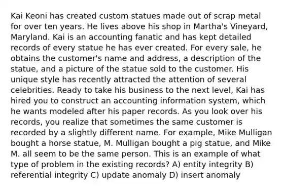 Kai Keoni has created custom statues made out of scrap metal for over ten years. He lives above his shop in Martha's Vineyard, Maryland. Kai is an accounting fanatic and has kept detailed records of every statue he has ever created. For every sale, he obtains the customer's name and address, a description of the statue, and a picture of the statue sold to the customer. His unique style has recently attracted the attention of several celebrities. Ready to take his business to the next level, Kai has hired you to construct an accounting information system, which he wants modeled after his paper records. As you look over his records, you realize that sometimes the same customer is recorded by a slightly different name. For example, Mike Mulligan bought a horse statue, M. Mulligan bought a pig statue, and Mike M. all seem to be the same person. This is an example of what type of problem in the existing records? A) entity integrity B) referential integrity C) update anomaly D) insert anomaly