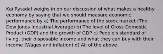 Kai Ryssdal weighs in on our discussion of what makes a healthy economy by saying that we should measure economic performance by a) The performance of the stock market (The Dow Jones Industrial Average) b) The level of Gross Domestic Product (GDP) and the growth of GDP c) People's standard of living, their disposable income and what they can buy with their income (Wages and inflation) d) All of the above