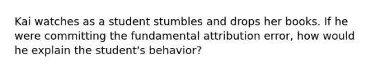 Kai watches as a student stumbles and drops her books. If he were committing the fundamental attribution error, how would he explain the student's behavior?