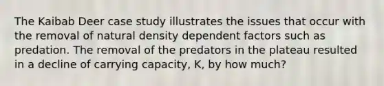 The Kaibab Deer case study illustrates the issues that occur with the removal of natural density dependent factors such as predation. The removal of the predators in the plateau resulted in a decline of carrying capacity, K, by how much?