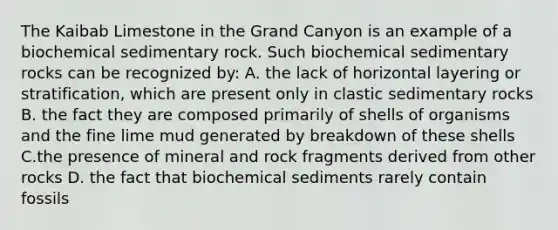 The Kaibab Limestone in the Grand Canyon is an example of a biochemical sedimentary rock. Such biochemical sedimentary rocks can be recognized by: A. the lack of horizontal layering or stratification, which are present only in clastic sedimentary rocks B. the fact they are composed primarily of shells of organisms and the fine lime mud generated by breakdown of these shells C.the presence of mineral and rock fragments derived from other rocks D. the fact that biochemical sediments rarely contain fossils