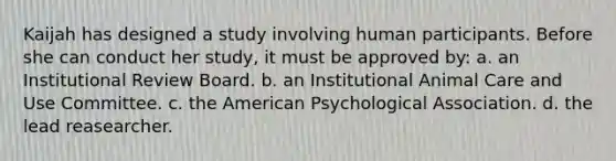 Kaijah has designed a study involving human participants. Before she can conduct her study, it must be approved by: a. an Institutional Review Board. b. an Institutional Animal Care and Use Committee. c. the American Psychological Association. d. the lead reasearcher.