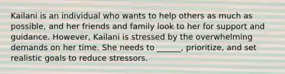 Kailani is an individual who wants to help others as much as possible, and her friends and family look to her for support and guidance. However, Kailani is stressed by the overwhelming demands on her time. She needs to ______, prioritize, and set realistic goals to reduce stressors.