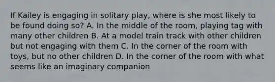 If Kailey is engaging in solitary play, where is she most likely to be found doing so? A. In the middle of the room, playing tag with many other children B. At a model train track with other children but not engaging with them C. In the corner of the room with toys, but no other children D. In the corner of the room with what seems like an imaginary companion