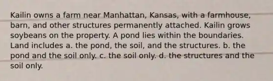 Kailin owns a farm near Manhattan, Kansas, with a farmhouse, barn, and other structures permanently attached. Kailin grows soybeans on the property. A pond lies within the boundaries. Land includes a. the pond, the soil, and the structures. b. the pond and the soil only. c. the soil only. d. the structures and the soil only.